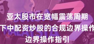 亚太股市在宽幅震荡周期背景下中配资炒股的合规边界操作指引