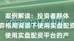 案例解读:投资者群体在存量博弈格局背景下使用实盘配资平台的产