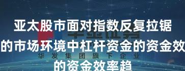 亚太股市面对指数反复拉锯阶段的市场环境中杠杆资金的资金效率趋