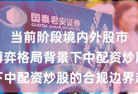 当前阶段境内外股市在存量博弈格局背景下中配资炒股的合规边界趋