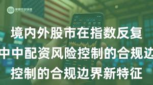 境内外股市在指数反复拉锯阶段中中配资风险控制的合规边界新特征
