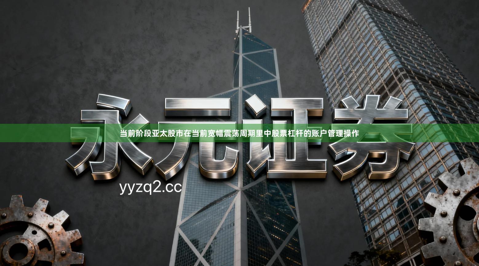 当前阶段亚太股市在当前宽幅震荡周期里中股票杠杆的账户管理操作